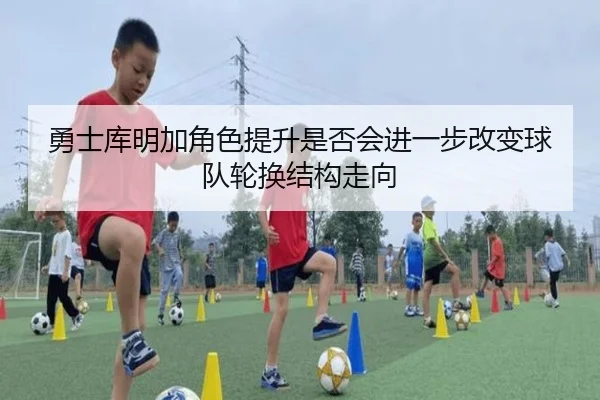 勇士库明加角色提升是否会进一步改变球队轮换结构走向