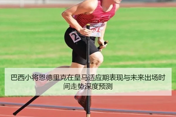 巴西小将恩德里克在皇马适应期表现与未来出场时间走势深度预测