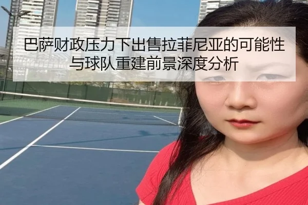 巴萨财政压力下出售拉菲尼亚的可能性与球队重建前景深度分析