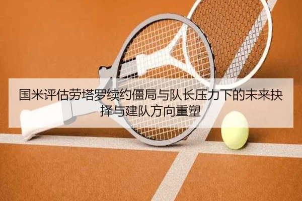 国米评估劳塔罗续约僵局与队长压力下的未来抉择与建队方向重塑