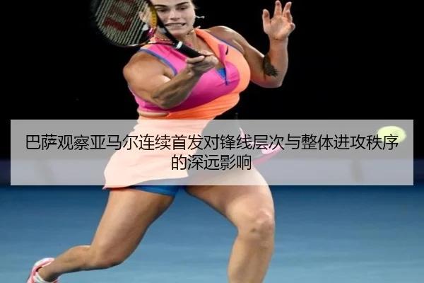 巴萨观察亚马尔连续首发对锋线层次与整体进攻秩序的深远影响